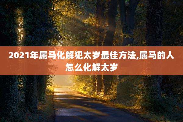 2021年属马化解犯太岁最佳方法,属马的人怎么化解太岁