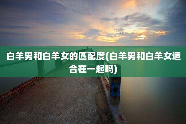 白羊男和白羊女的匹配度(白羊男和白羊女适合在一起吗)