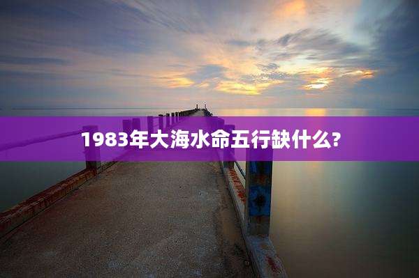 1983年大海水命五行缺什么?
