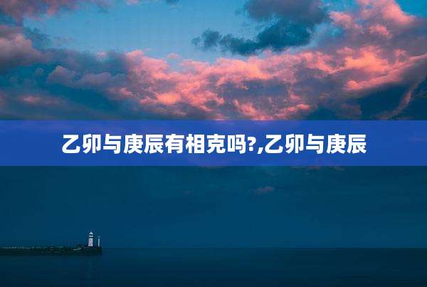 乙卯与庚辰有相克吗?,乙卯与庚辰