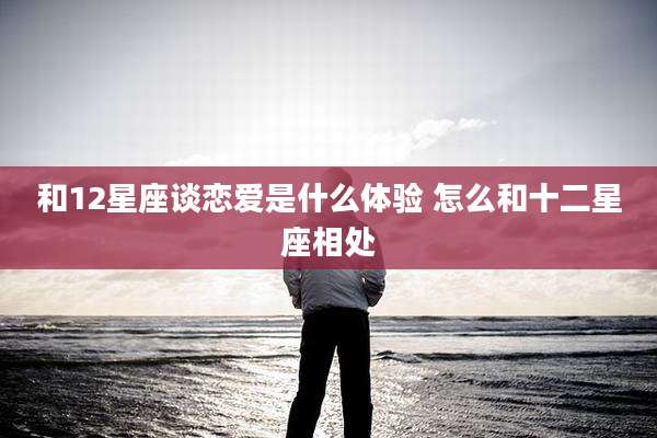 和12星座谈恋爱是什么体验 怎么和十二星座相处