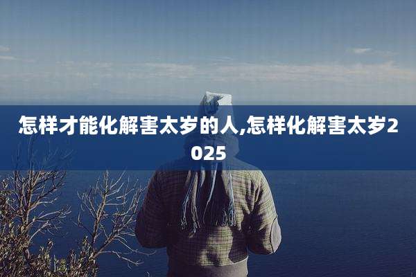 怎样才能化解害太岁的人,怎样化解害太岁2025