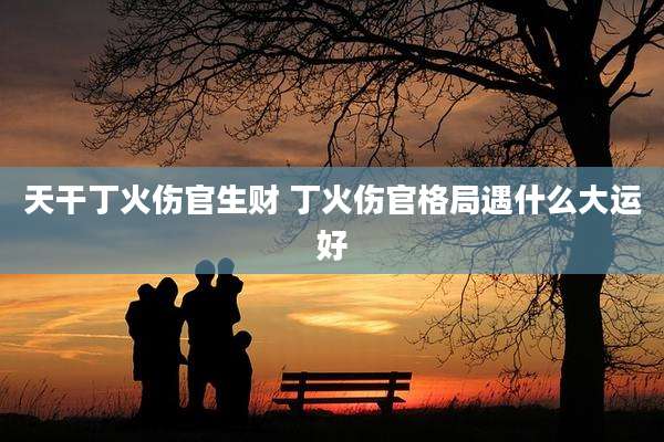 天干丁火伤官生财 丁火伤官格局遇什么大运好