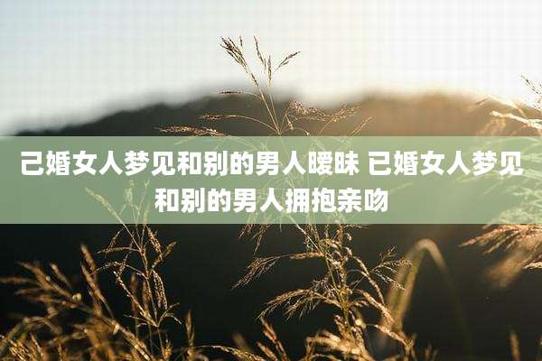 己婚女人梦见和别的男人暧昧 已婚女人梦见和别的男人拥抱亲吻