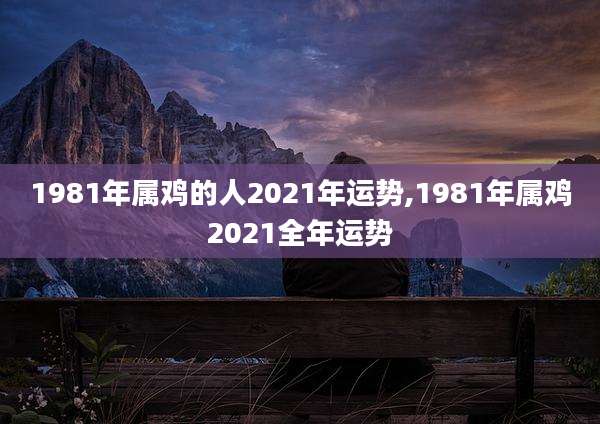 1981年属鸡的人2021年运势,1981年属鸡2021全年运势
