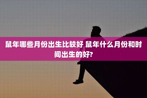 鼠年哪些月份出生比较好 鼠年什么月份和时间出生的好?