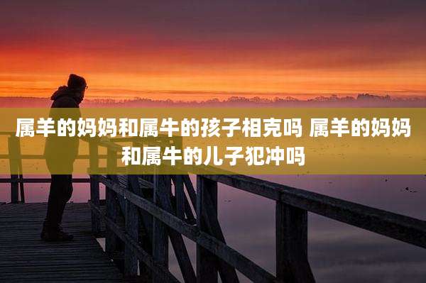 属羊的妈妈和属牛的孩子相克吗 属羊的妈妈和属牛的儿子犯冲吗