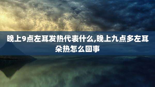 晚上9点左耳发热代表什么,晚上九点多左耳朵热怎么回事