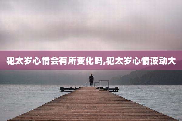 犯太岁心情会有所变化吗,犯太岁心情波动大