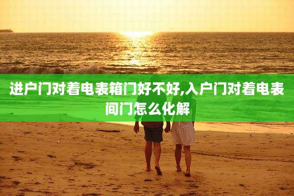 进户门对着电表箱门好不好,入户门对着电表间门怎么化解