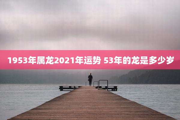 1953年属龙2021年运势 53年的龙是多少岁