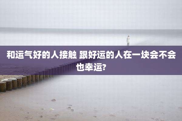 和运气好的人接触 跟好运的人在一块会不会也幸运?