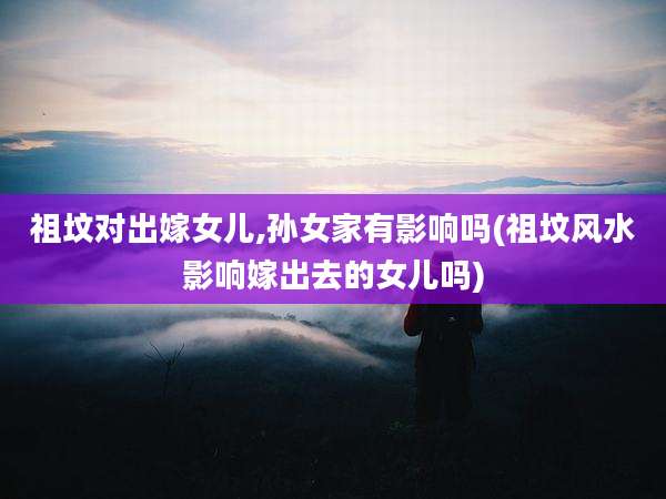 祖坟对出嫁女儿,孙女家有影响吗(祖坟风水影响嫁出去的女儿吗)