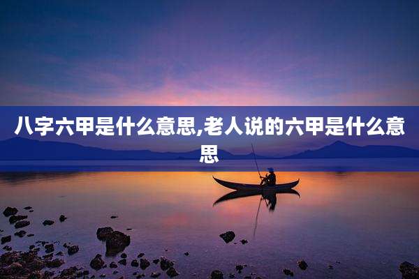 八字六甲是什么意思,老人说的六甲是什么意思