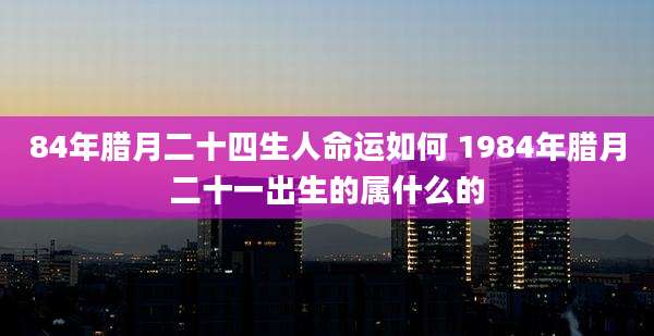 84年腊月二十四生人命运如何 1984年腊月二十一出生的属什么的