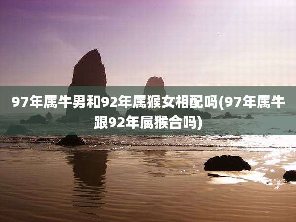 97年属牛男和92年属猴女相配吗(97年属牛跟92年属猴合吗)
