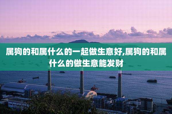 属狗的和属什么的一起做生意好,属狗的和属什么的做生意能发财