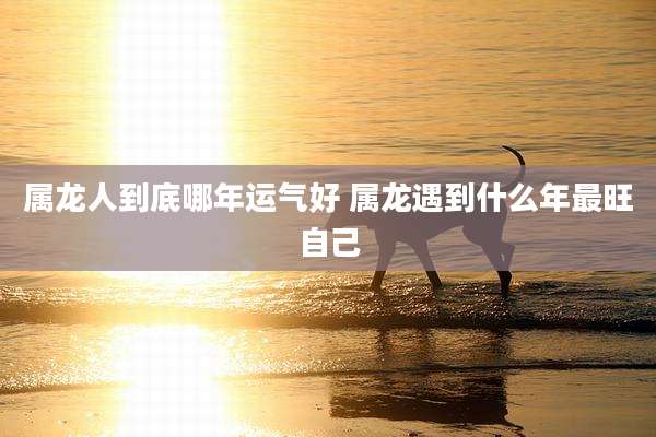 属龙人到底哪年运气好 属龙遇到什么年最旺自己