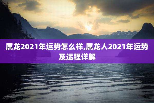 属龙2021年运势怎么样,属龙人2021年运势及运程详解