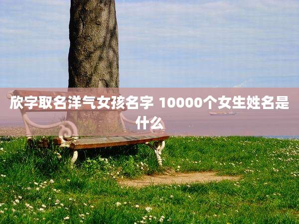 欣字取名洋气女孩名字 10000个女生姓名是什么