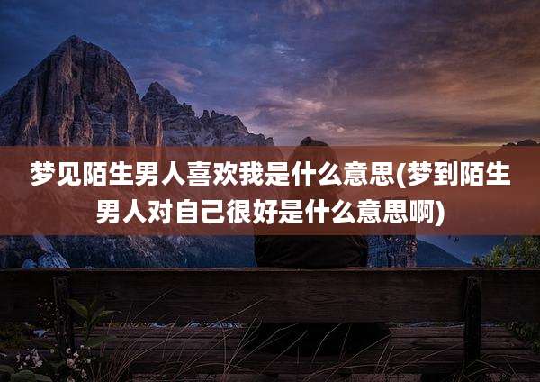 梦见陌生男人喜欢我是什么意思(梦到陌生男人对自己很好是什么意思啊)