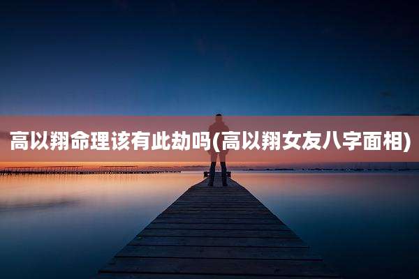 高以翔命理该有此劫吗(高以翔女友八字面相)