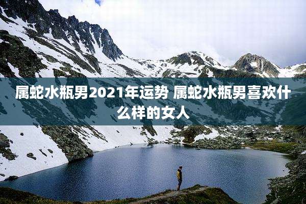属蛇水瓶男2021年运势 属蛇水瓶男喜欢什么样的女人