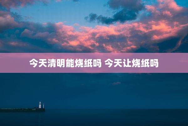 今天清明能烧纸吗 今天让烧纸吗