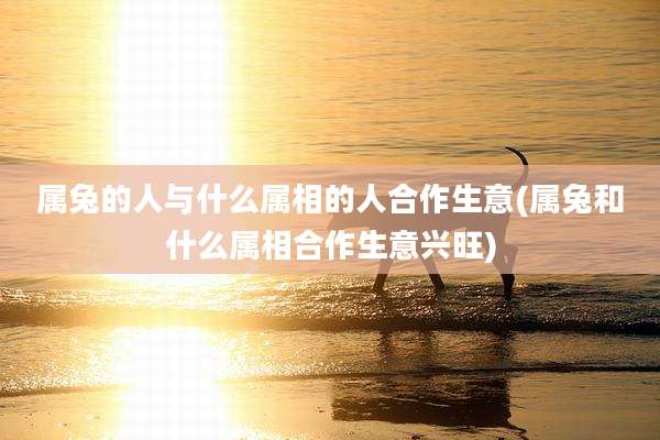 属兔的人与什么属相的人合作生意(属兔和什么属相合作生意兴旺)