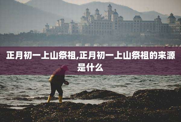 正月初一上山祭祖,正月初一上山祭祖的来源是什么