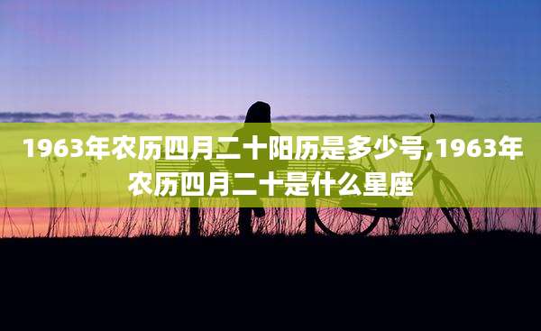 1963年农历四月二十阳历是多少号,1963年农历四月二十是什么星座