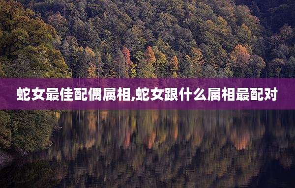 蛇女最佳配偶属相,蛇女跟什么属相最配对