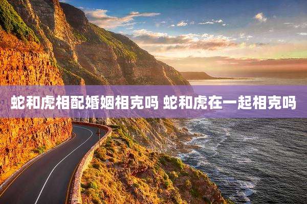 蛇和虎相配婚姻相克吗 蛇和虎在一起相克吗