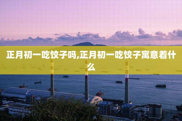 正月初一吃饺子吗,正月初一吃饺子寓意着什么
