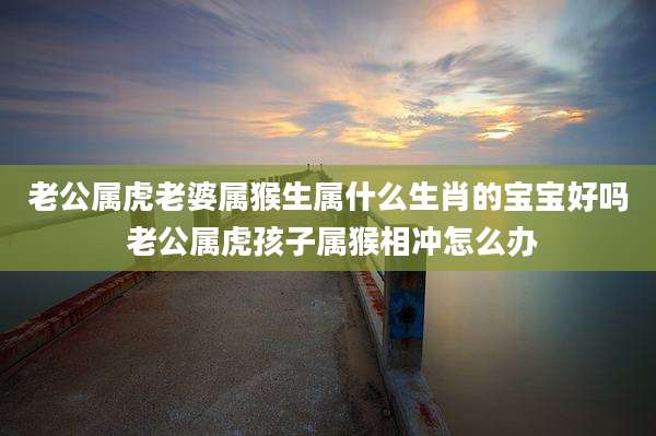 老公属虎老婆属猴生属什么生肖的宝宝好吗 老公属虎孩子属猴相冲怎么办
