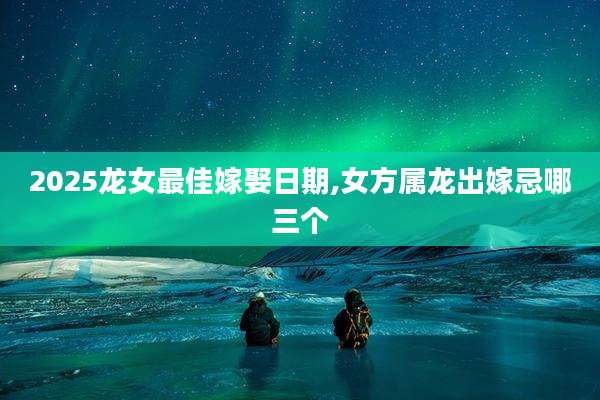 2025龙女最佳嫁娶日期,女方属龙出嫁忌哪三个