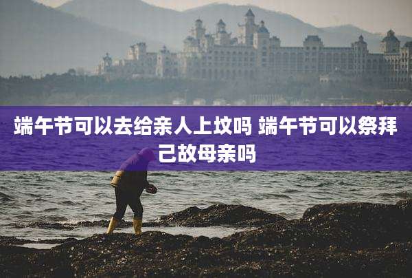 端午节可以去给亲人上坟吗 端午节可以祭拜己故母亲吗