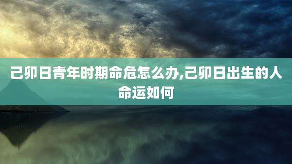 己卯日青年时期命危怎么办,己卯日出生的人命运如何