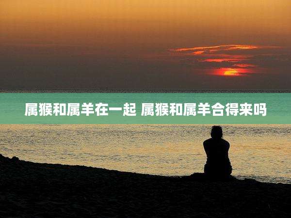 属猴和属羊在一起 属猴和属羊合得来吗