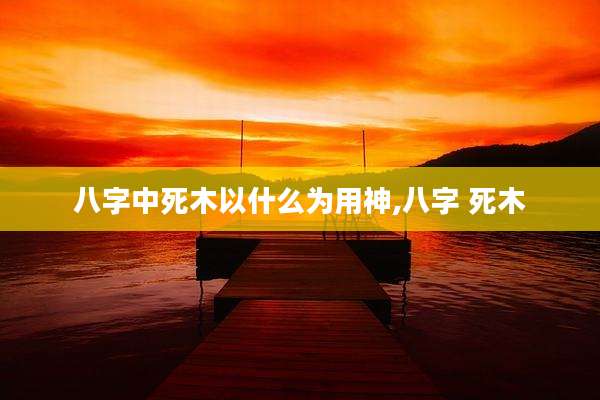 八字中死木以什么为用神,八字 死木