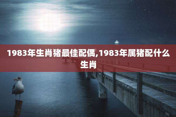 1983年生肖猪最佳配偶,1983年属猪配什么生肖