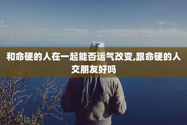 和命硬的人在一起能否运气改变,跟命硬的人交朋友好吗