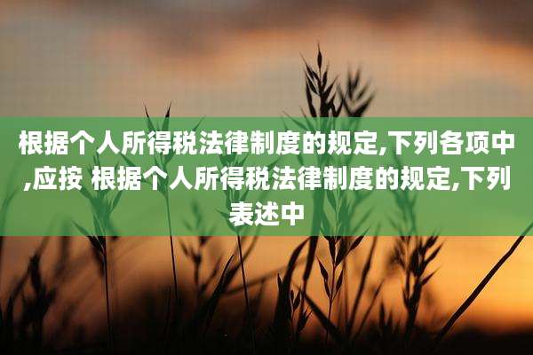 根据个人所得税法律制度的规定,下列各项中,应按 根据个人所得税法律制度的规定,下列表述中
