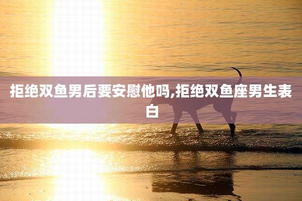 拒绝双鱼男后要安慰他吗,拒绝双鱼座男生表白