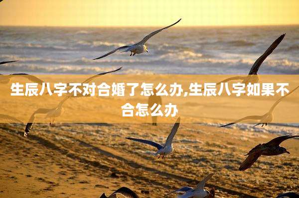 生辰八字不对合婚了怎么办,生辰八字如果不合怎么办