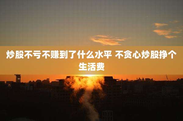 炒股不亏不赚到了什么水平 不贪心炒股挣个生活费