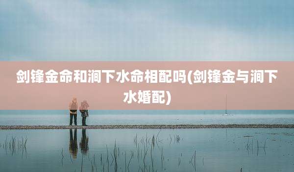 剑锋金命和涧下水命相配吗(剑锋金与涧下水婚配)