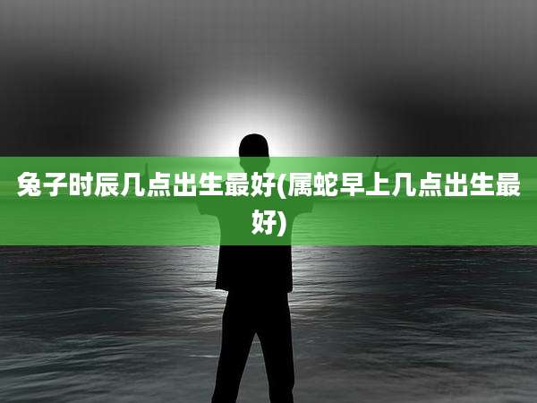 兔子时辰几点出生最好(属蛇早上几点出生最好)