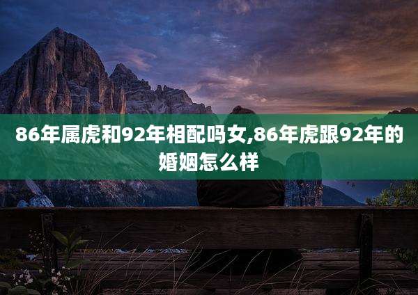 86年属虎和92年相配吗女,86年虎跟92年的婚姻怎么样