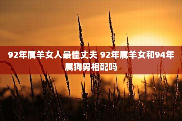 92年属羊女人最佳丈夫 92年属羊女和94年属狗男相配吗